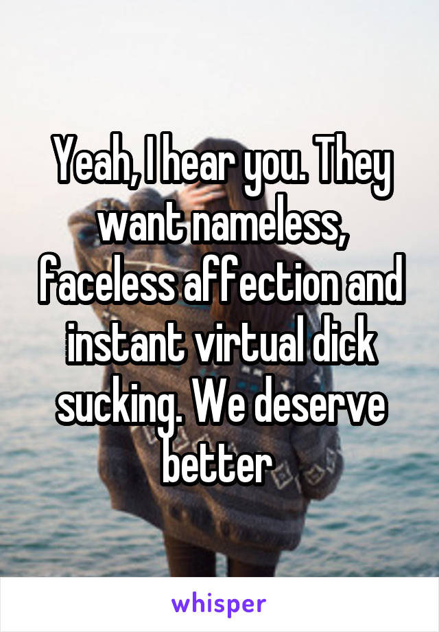 Yeah, I hear you. They want nameless, faceless affection and instant virtual dick sucking. We deserve better 