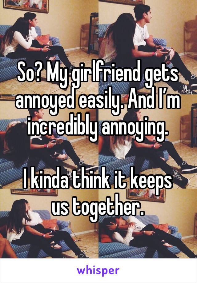 So? My girlfriend gets annoyed easily. And I’m incredibly annoying. 

I kinda think it keeps us together. 
