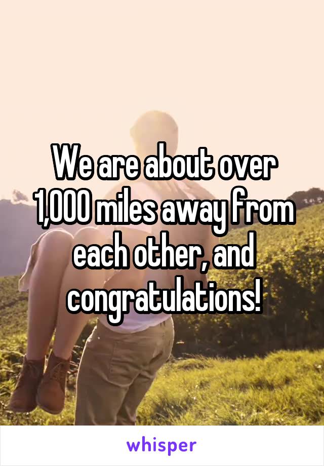 We are about over 1,000 miles away from each other, and congratulations!