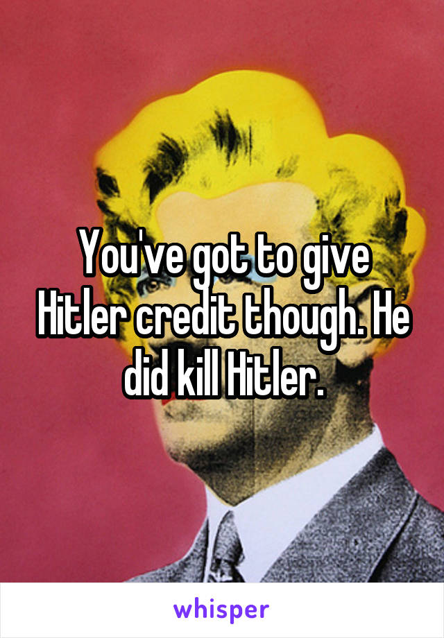You've got to give Hitler credit though. He did kill Hitler.