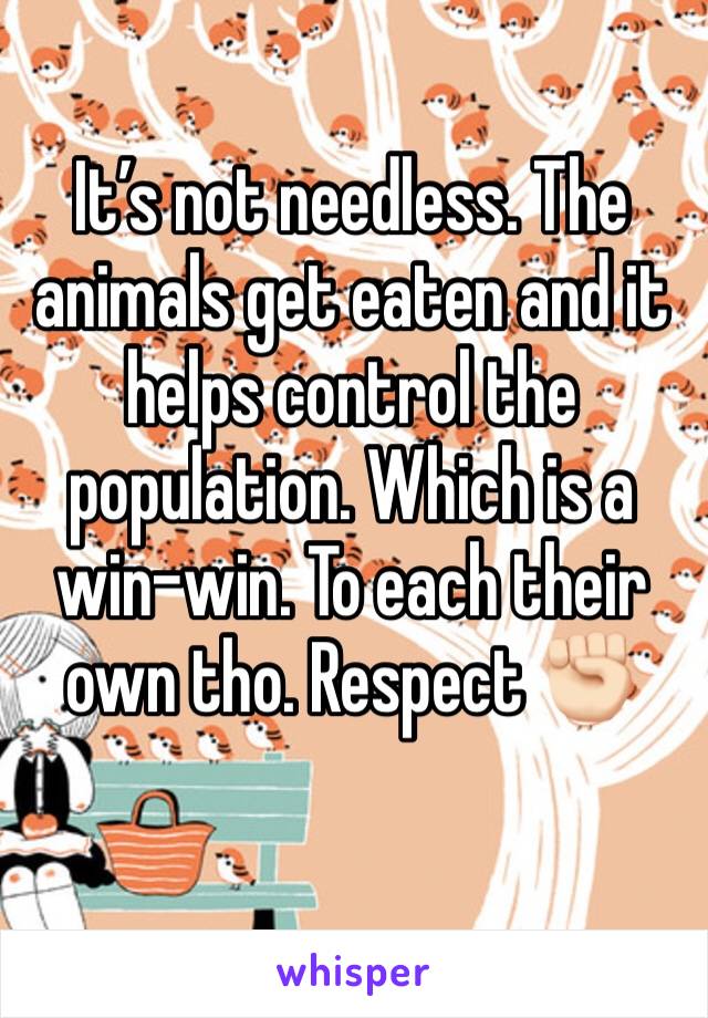 It’s not needless. The animals get eaten and it helps control the population. Which is a win-win. To each their own tho. Respect ✊🏻 