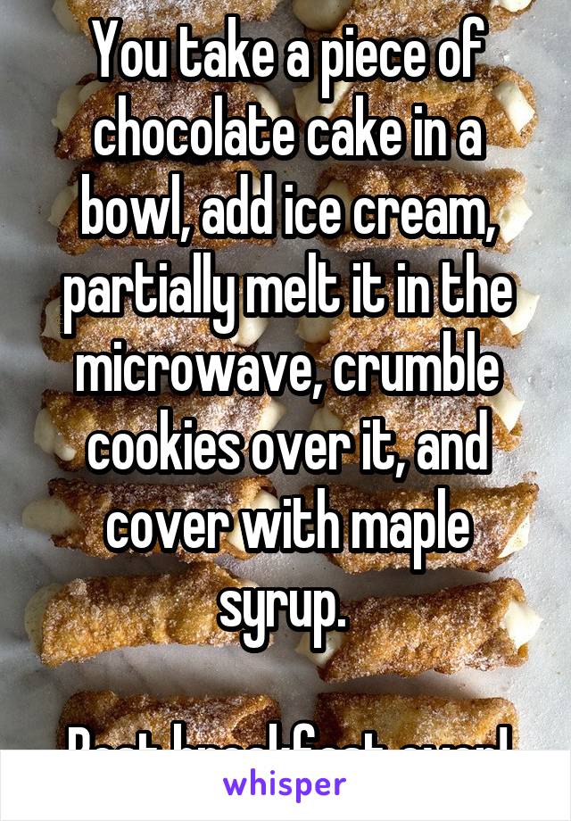 You take a piece of chocolate cake in a bowl, add ice cream, partially melt it in the microwave, crumble cookies over it, and cover with maple syrup. 

Best breakfast ever!
