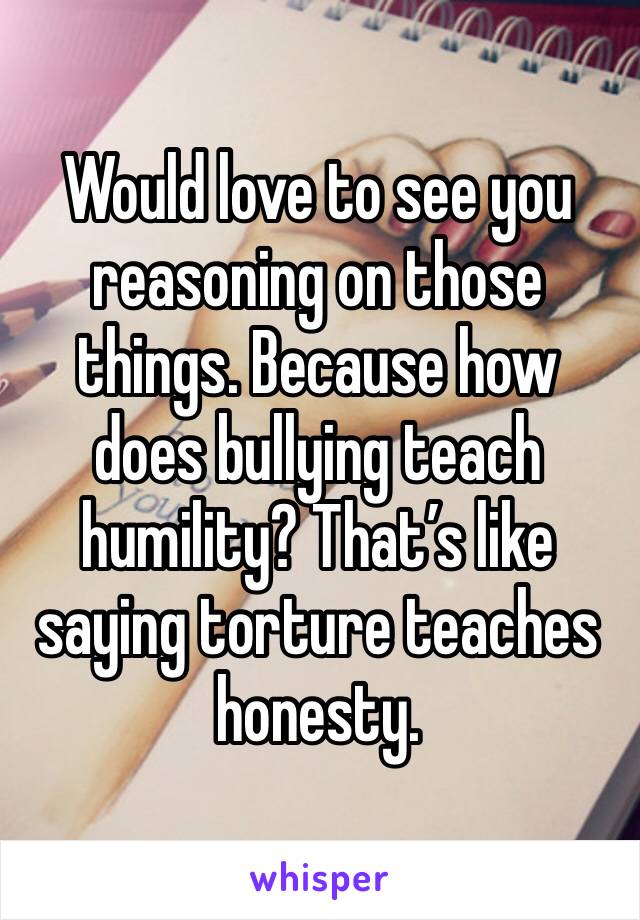 Would love to see you reasoning on those things. Because how does bullying teach humility? That’s like saying torture teaches honesty.