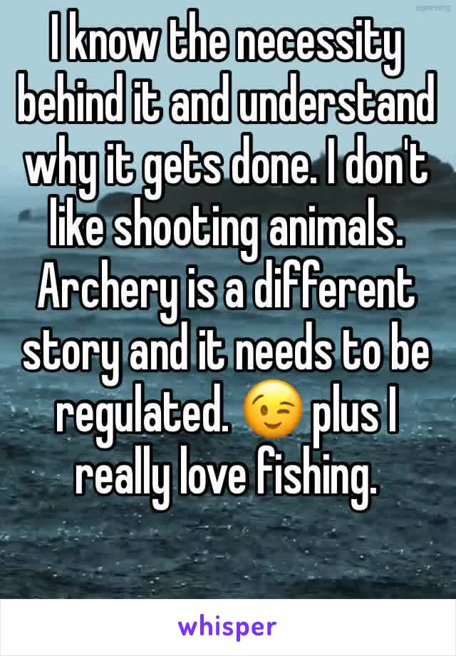 I know the necessity behind it and understand why it gets done. I don't like shooting animals. Archery is a different story and it needs to be regulated. 😉 plus I really love fishing. 
