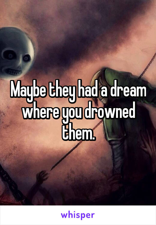 Maybe they had a dream where you drowned them.