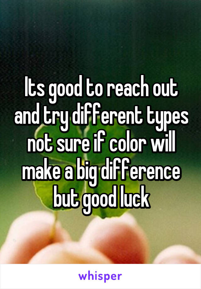Its good to reach out and try different types not sure if color will make a big difference but good luck