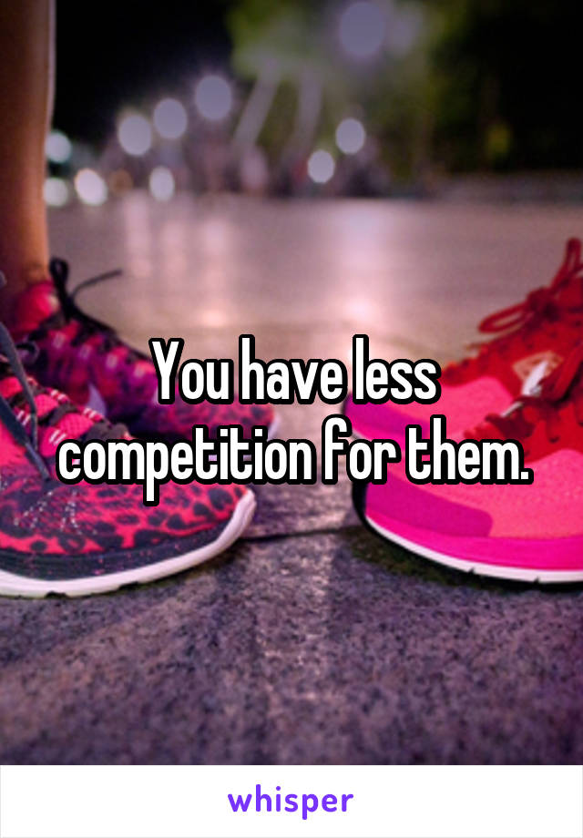 You have less competition for them.
