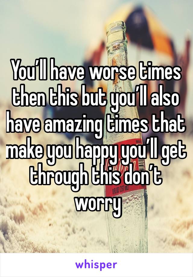 You’ll have worse times then this but you’ll also have amazing times that make you happy you’ll get through this don’t
 worry 