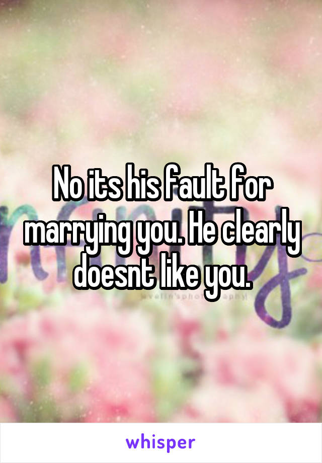 No its his fault for marrying you. He clearly doesnt like you.