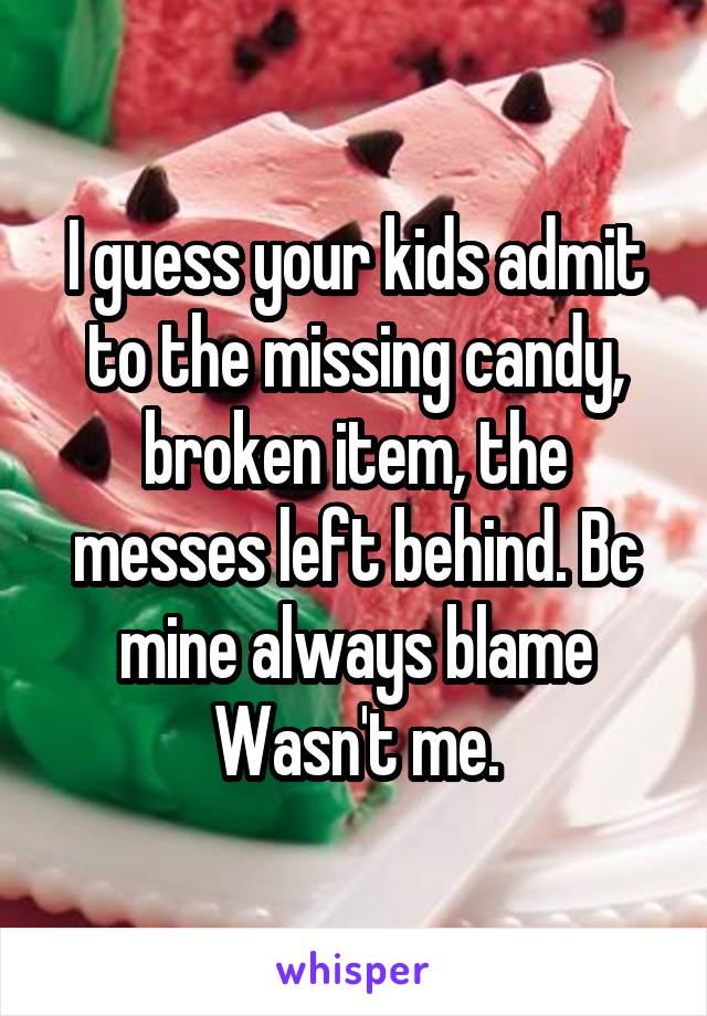 I guess your kids admit to the missing candy, broken item, the messes left behind. Bc mine always blame Wasn't me.