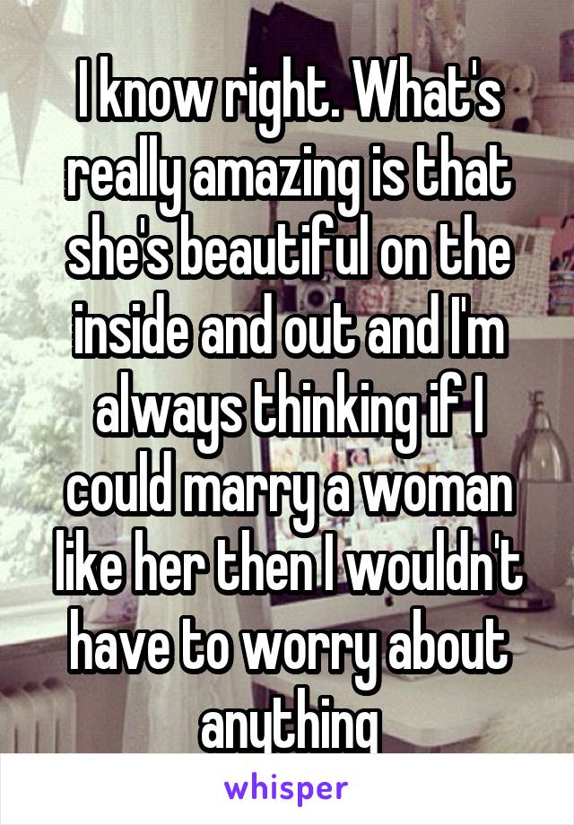 I know right. What's really amazing is that she's beautiful on the inside and out and I'm always thinking if I could marry a woman like her then I wouldn't have to worry about anything