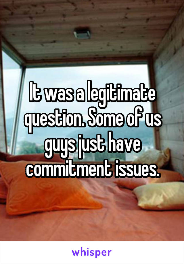 It was a legitimate question. Some of us guys just have commitment issues.