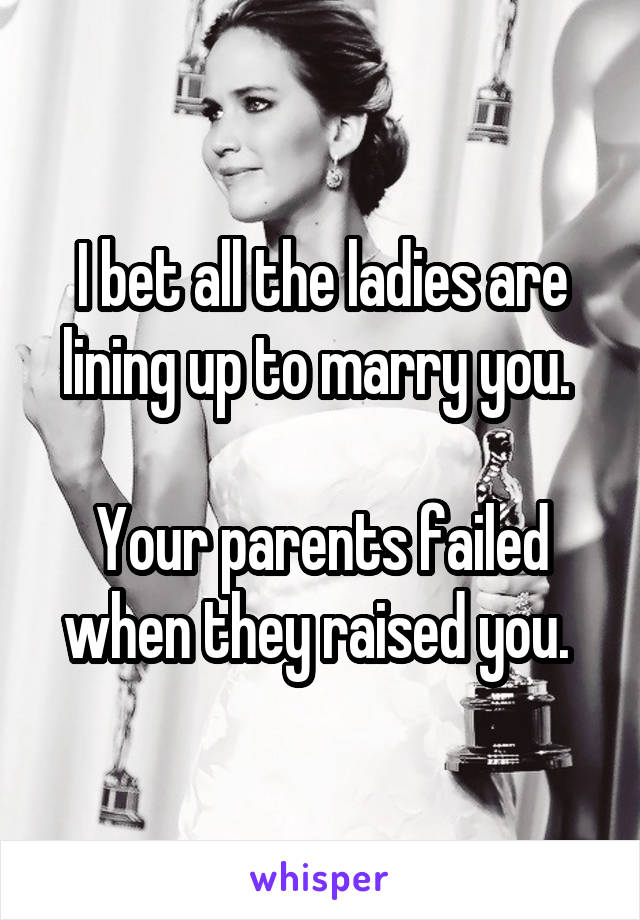 I bet all the ladies are lining up to marry you. 

Your parents failed when they raised you. 