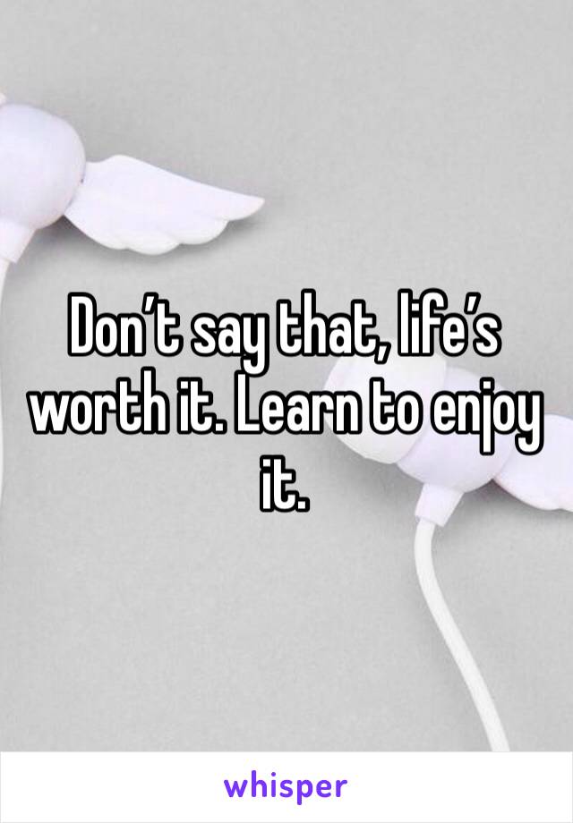 Don’t say that, life’s worth it. Learn to enjoy it.