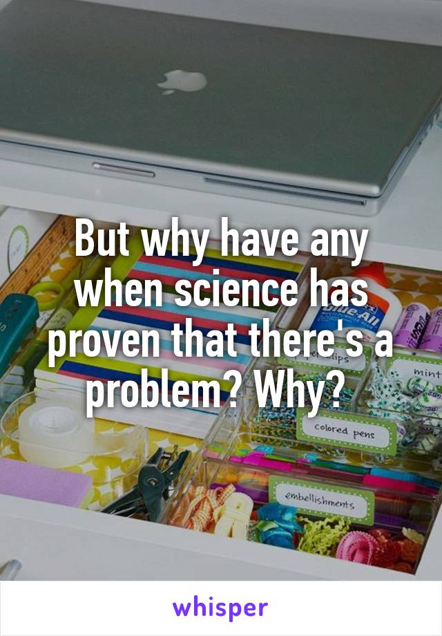 But why have any when science has proven that there's a problem? Why? 