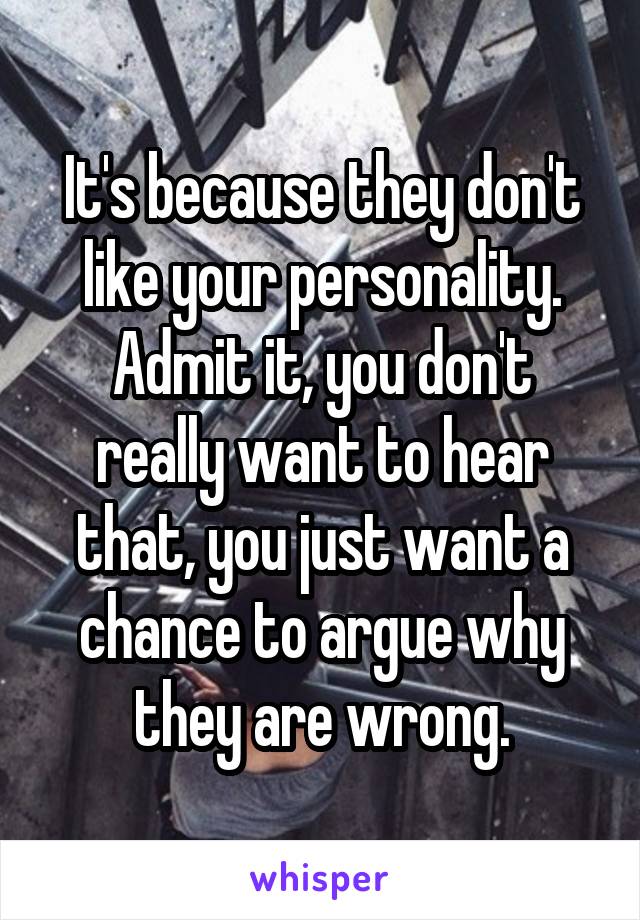 It's because they don't like your personality. Admit it, you don't really want to hear that, you just want a chance to argue why they are wrong.