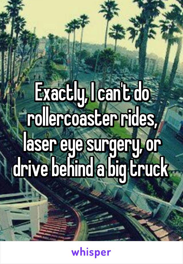 Exactly, I can't do rollercoaster rides, laser eye surgery, or drive behind a big truck 