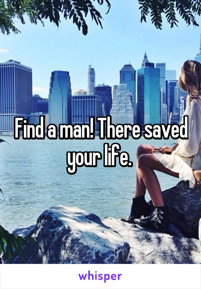 Find a man! There saved your life. 