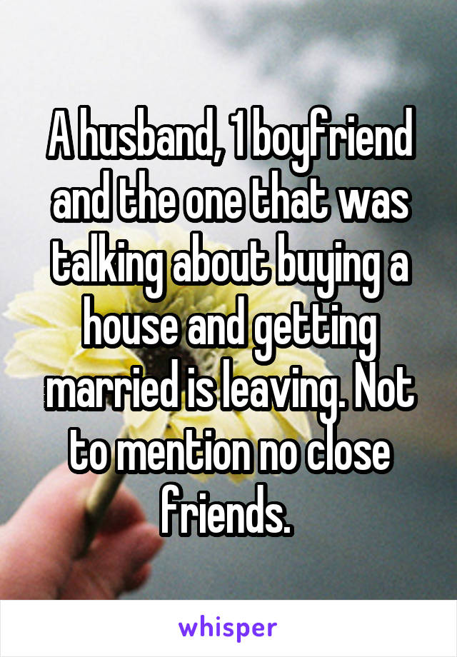 A husband, 1 boyfriend and the one that was talking about buying a house and getting married is leaving. Not to mention no close friends. 