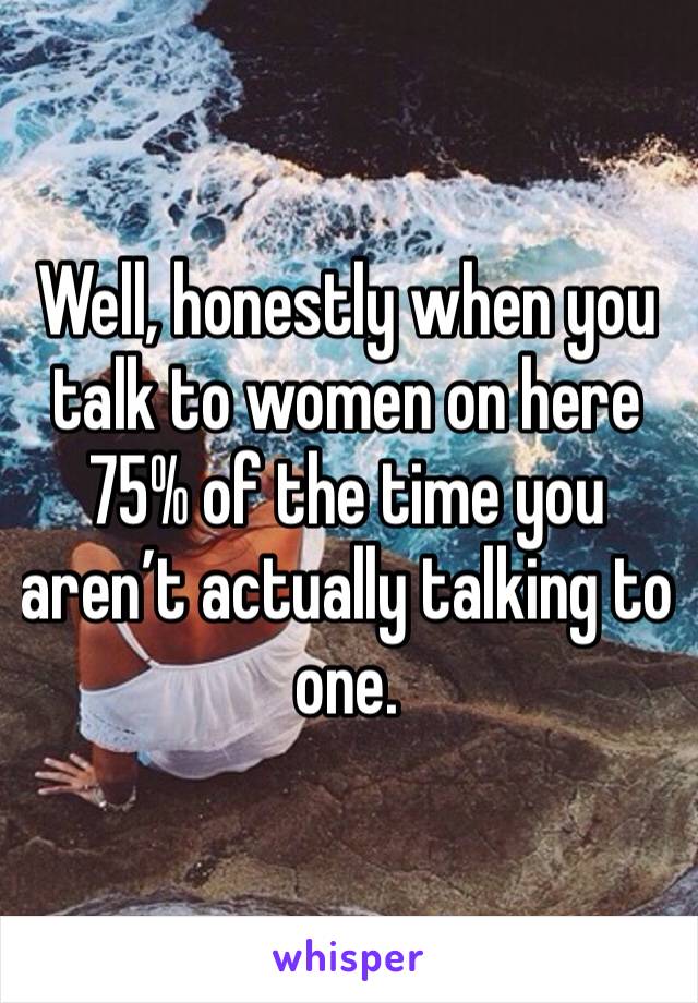 Well, honestly when you talk to women on here 75% of the time you aren’t actually talking to one. 