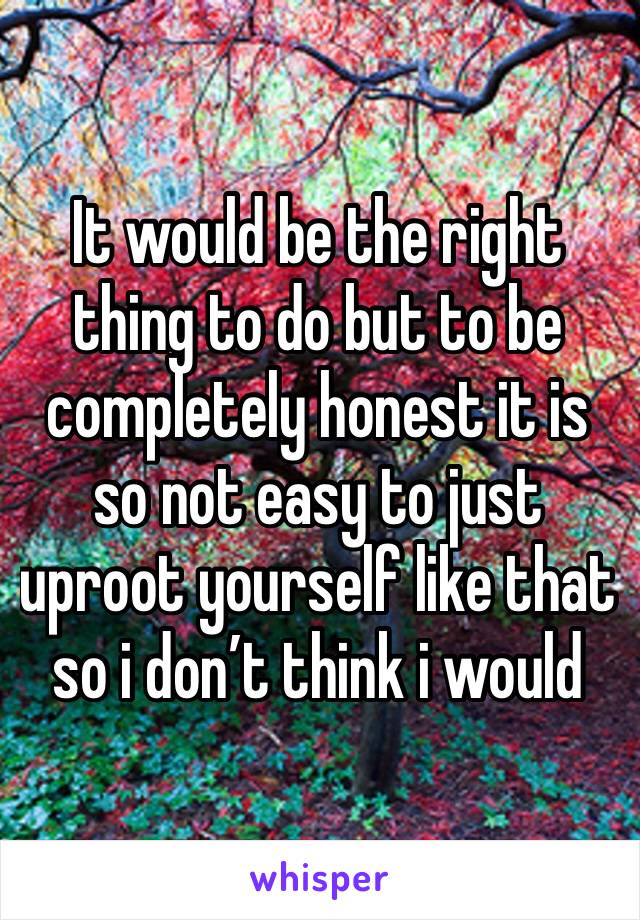 It would be the right thing to do but to be completely honest it is so not easy to just uproot yourself like that so i don’t think i would