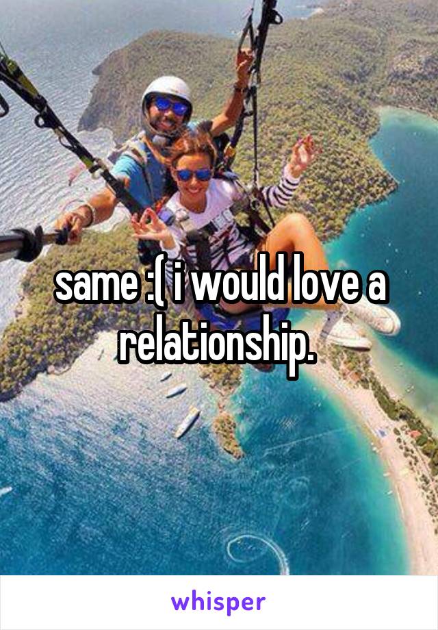 same :( i would love a relationship. 