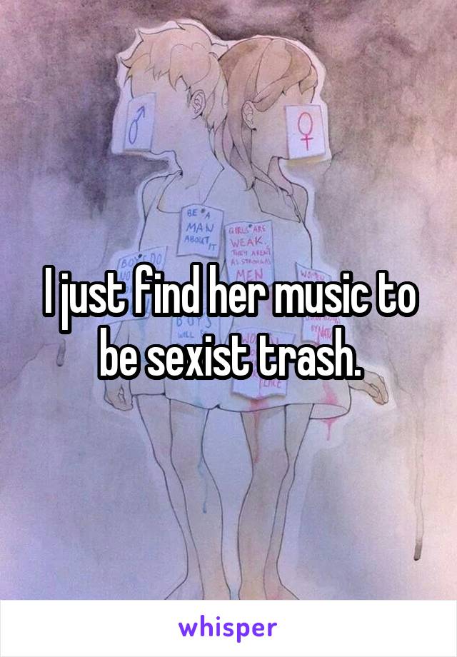 I just find her music to be sexist trash.