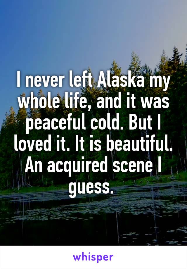 I never left Alaska my whole life, and it was peaceful cold. But I loved it. It is beautiful. An acquired scene I guess. 