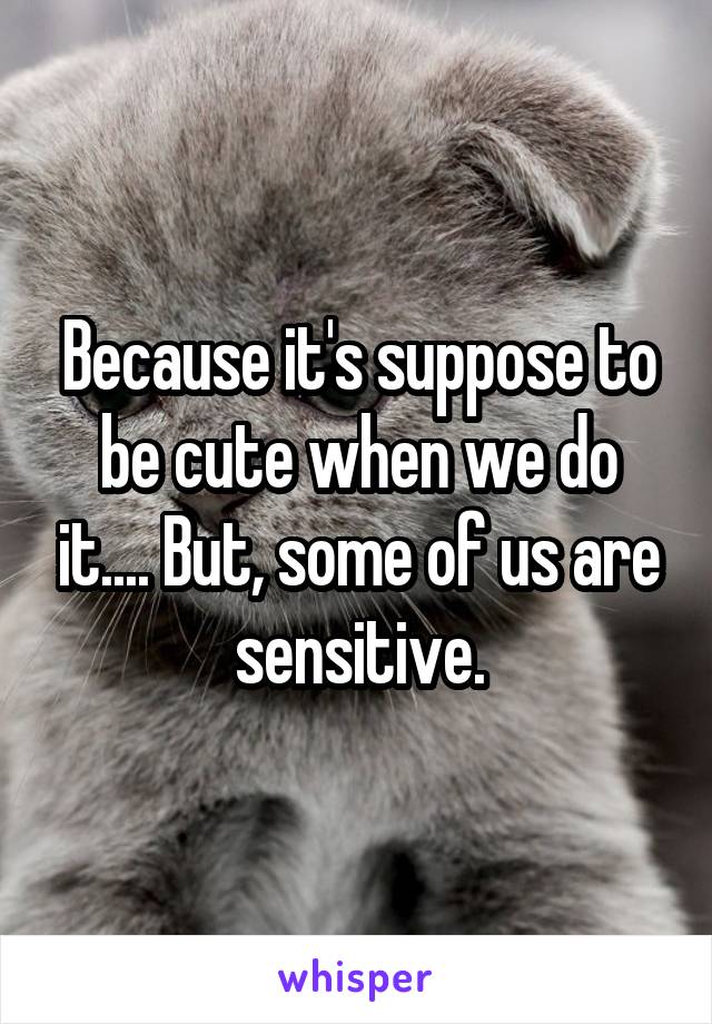 Because it's suppose to be cute when we do it.... But, some of us are sensitive.
