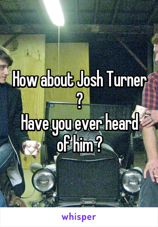 How about Josh Turner ?
Have you ever heard of him ?