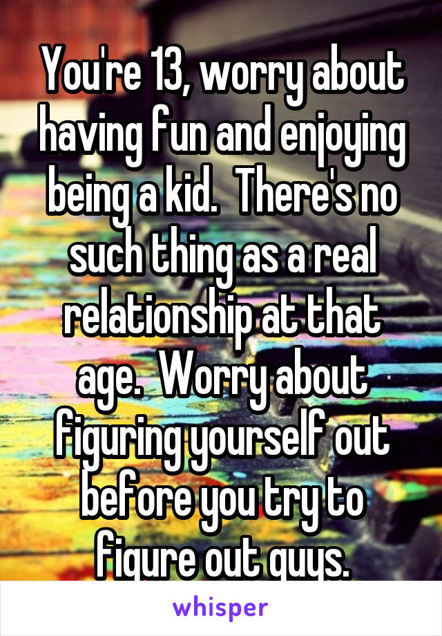 You're 13, worry about having fun and enjoying being a kid.  There's no such thing as a real relationship at that age.  Worry about figuring yourself out before you try to figure out guys.