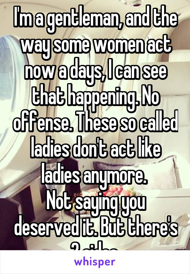 I'm a gentleman, and the way some women act now a days, I can see that happening. No offense. These so called ladies don't act like ladies anymore. 
Not saying you deserved it. But there's 2 sides.