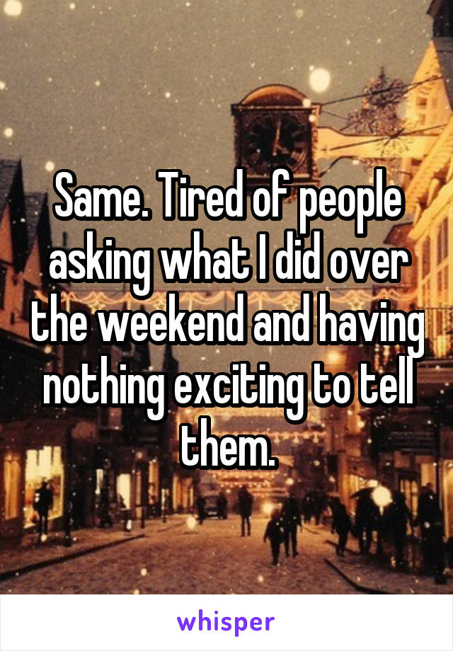 Same. Tired of people asking what I did over the weekend and having nothing exciting to tell them.