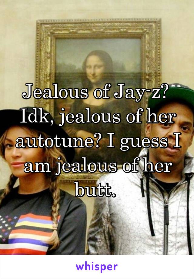 Jealous of Jay-z? 
Idk, jealous of her autotune? I guess I am jealous of her butt. 