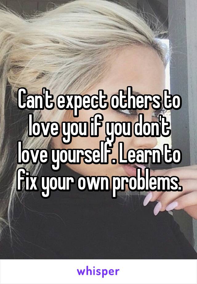 Can't expect others to love you if you don't love yourself. Learn to fix your own problems.