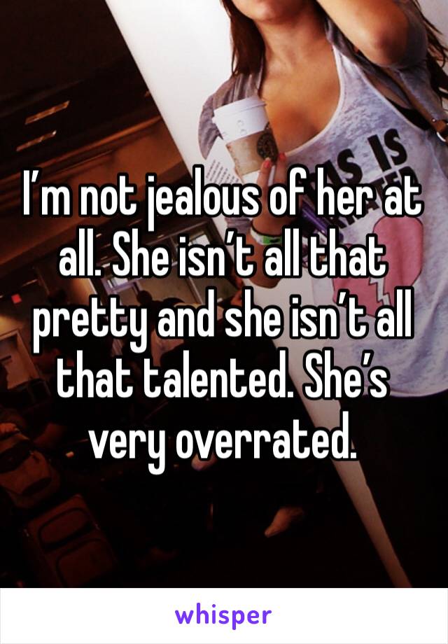 I’m not jealous of her at all. She isn’t all that pretty and she isn’t all that talented. She’s very overrated.