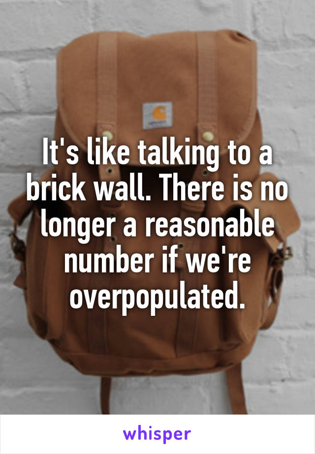 It's like talking to a brick wall. There is no longer a reasonable number if we're overpopulated.