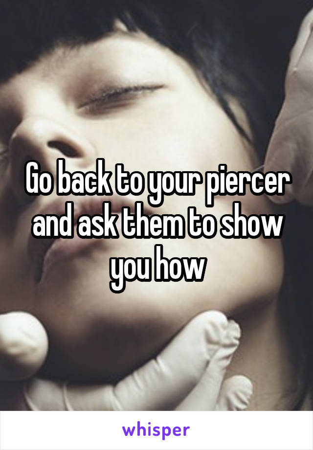 Go back to your piercer and ask them to show you how