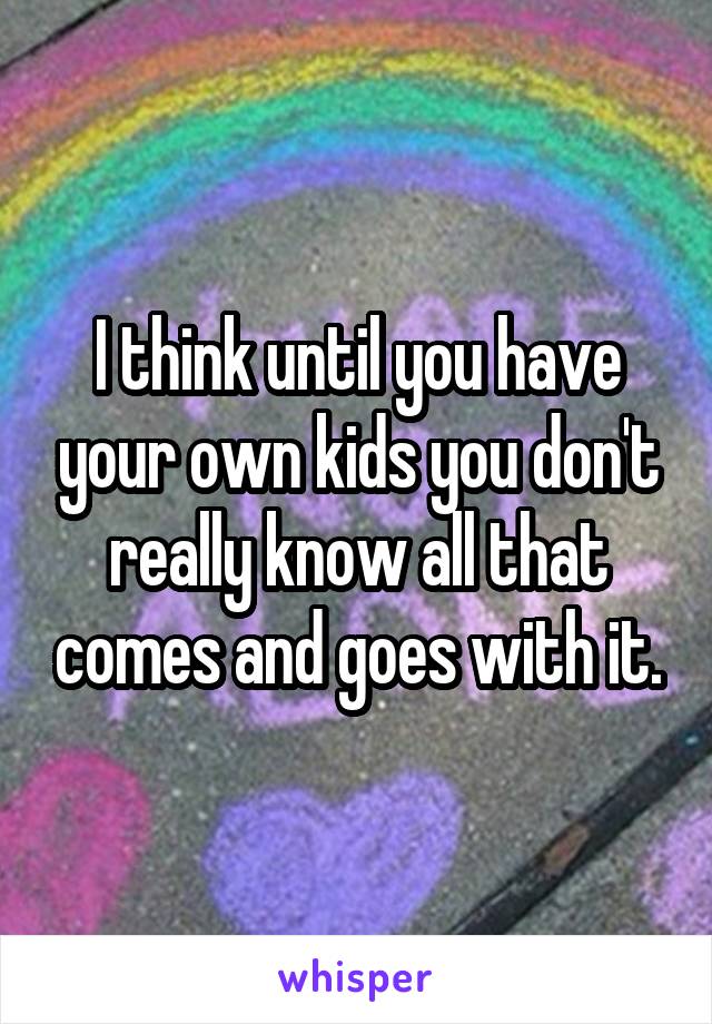 I think until you have your own kids you don't really know all that comes and goes with it.