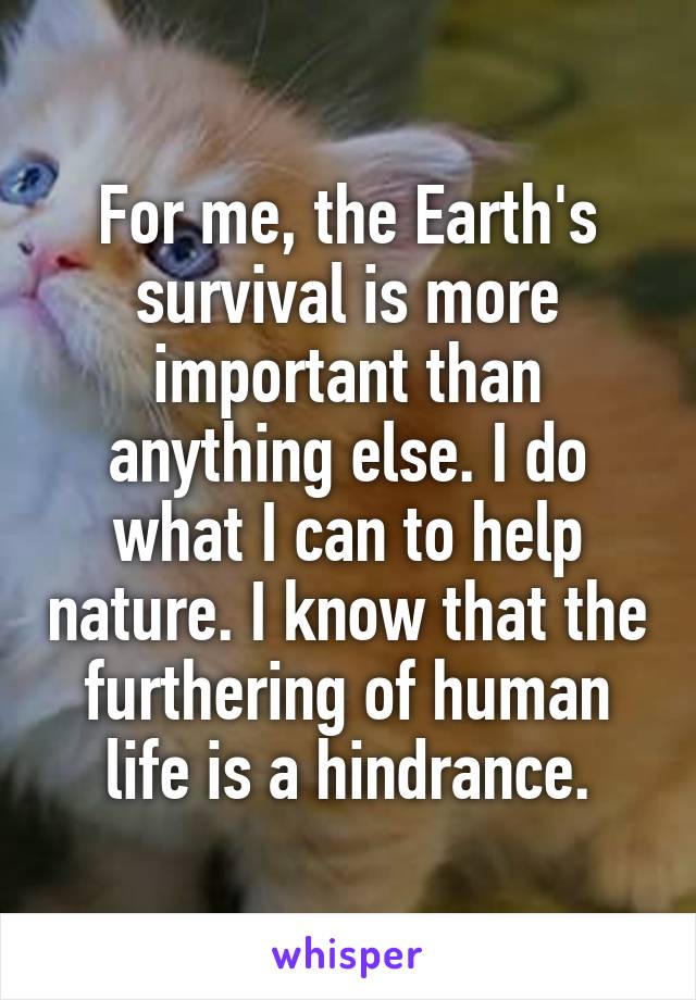 For me, the Earth's survival is more important than anything else. I do what I can to help nature. I know that the furthering of human life is a hindrance.