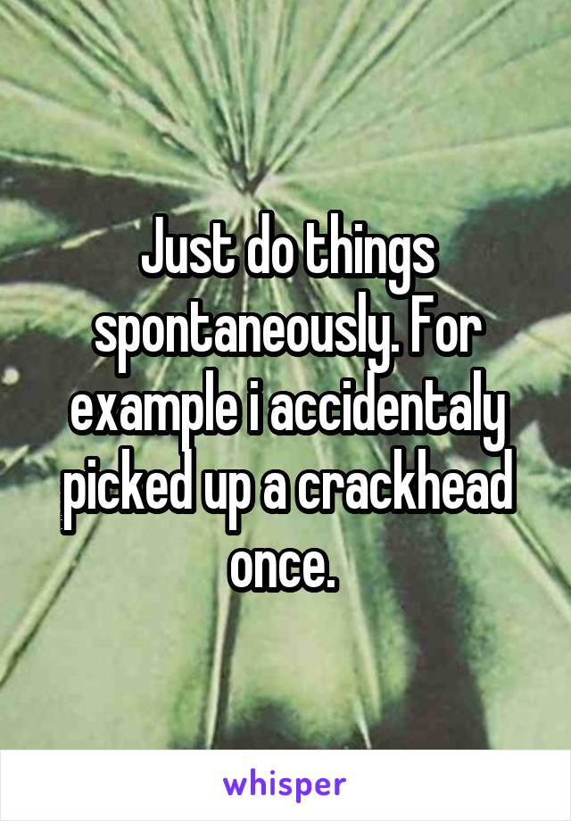 Just do things spontaneously. For example i accidentaly picked up a crackhead once. 