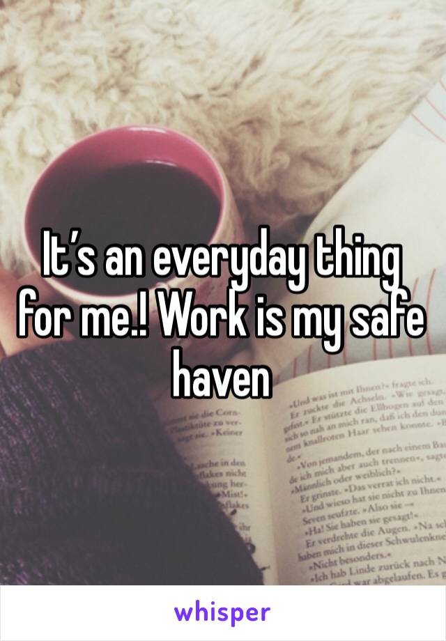 It’s an everyday thing for me.! Work is my safe haven