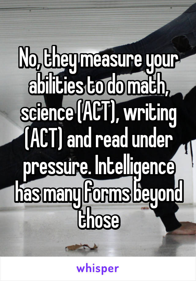No, they measure your abilities to do math, science (ACT), writing (ACT) and read under pressure. Intelligence has many forms beyond those
