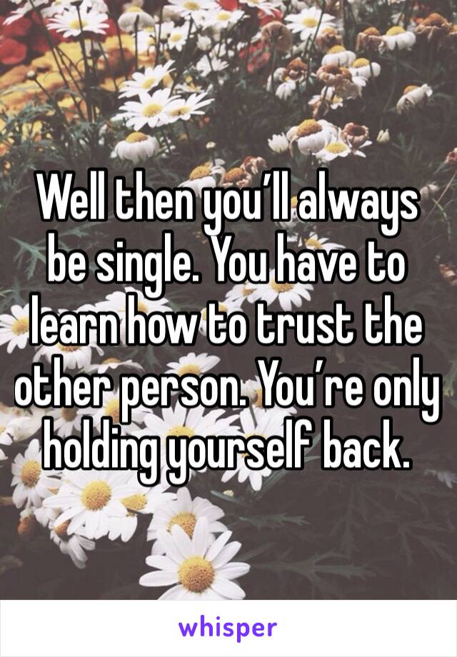 Well then you’ll always be single. You have to learn how to trust the other person. You’re only holding yourself back. 