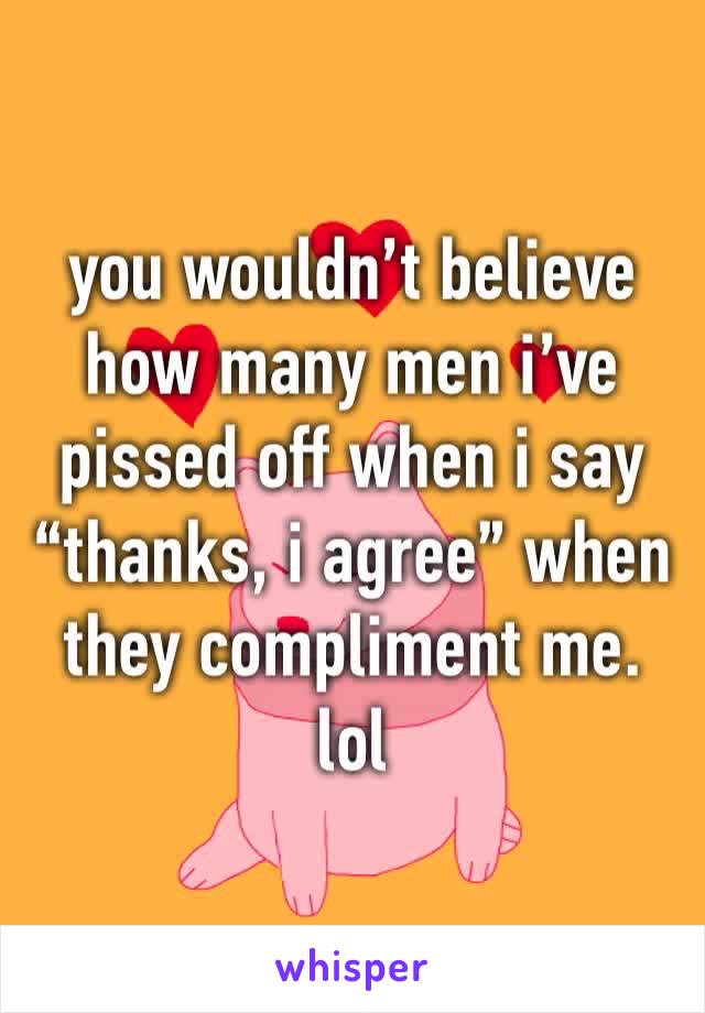 you wouldn’t believe how many men i’ve pissed off when i say “thanks, i agree” when they compliment me. lol