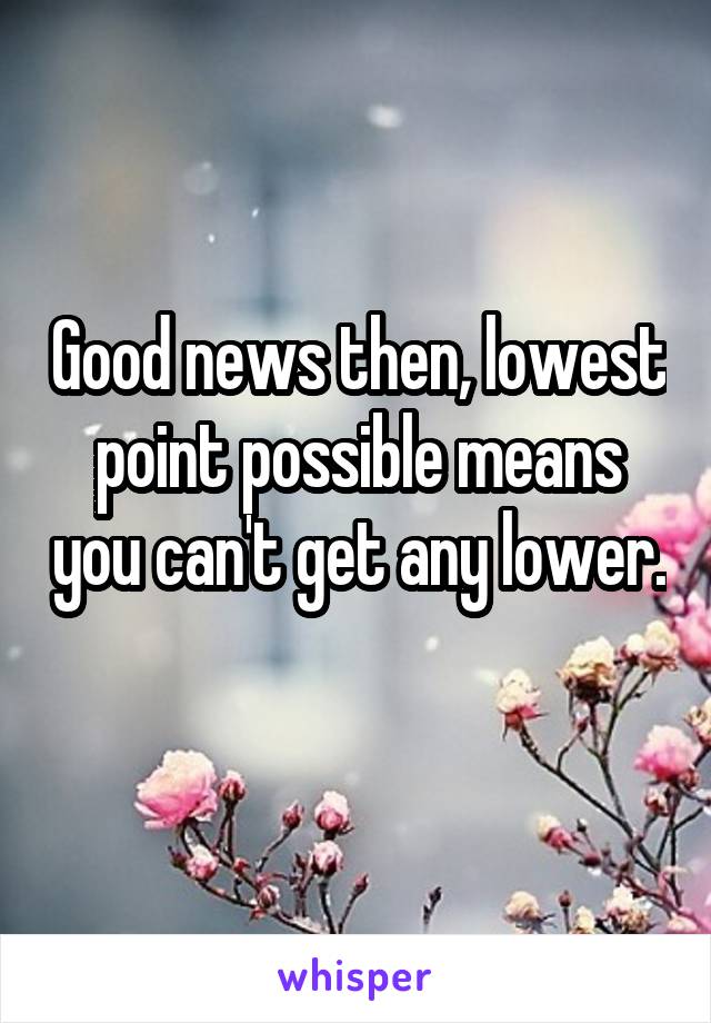Good news then, lowest point possible means you can't get any lower. 