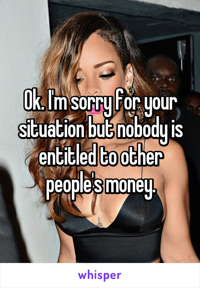 Ok. I'm sorry for your situation but nobody is entitled to other people's money.