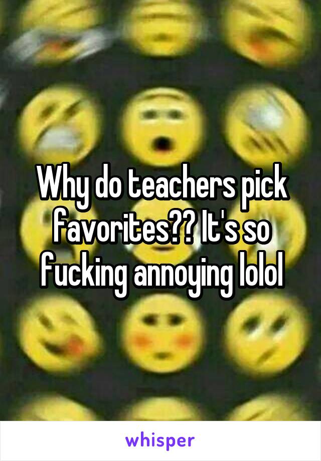 Why do teachers pick favorites?? It's so fucking annoying lolol