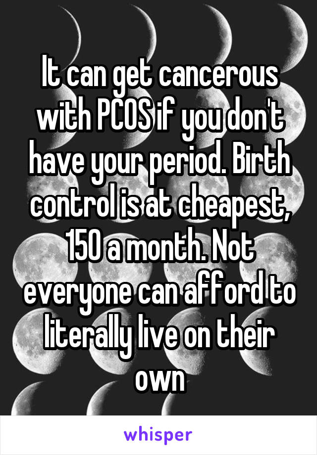 It can get cancerous with PCOS if you don't have your period. Birth control is at cheapest, 150 a month. Not everyone can afford to literally live on their own