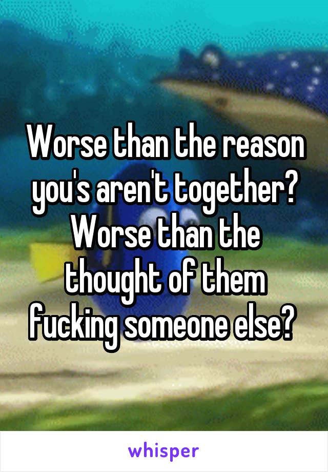 Worse than the reason you's aren't together?
Worse than the thought of them fucking someone else? 